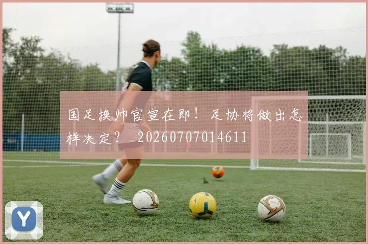 国足换帅官宣在即!足协将做出怎样决定?_20260707014611