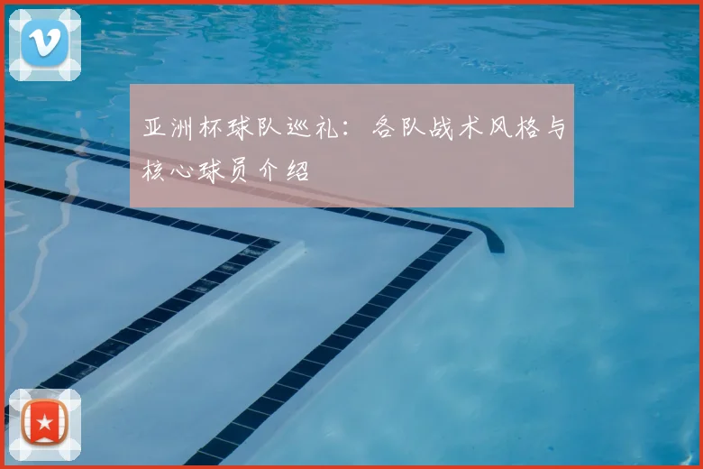 亚洲杯球队巡礼:各队战术风格与核心球员介绍