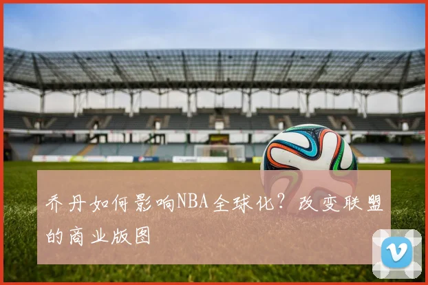 乔丹如何影响NBA全球化?改变联盟的商业版图