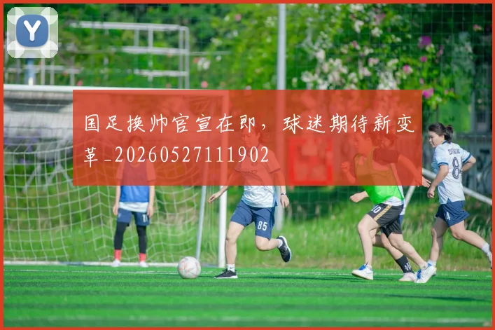 国足换帅官宣在即,球迷期待新变革_20260527111902