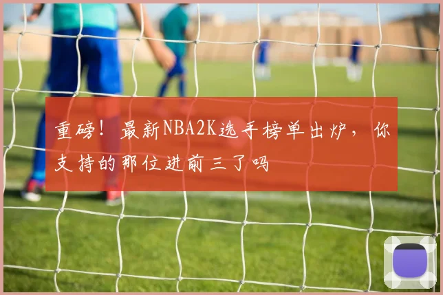 重磅!最新NBA2K选手榜单出炉,你支持的那位进前三了吗