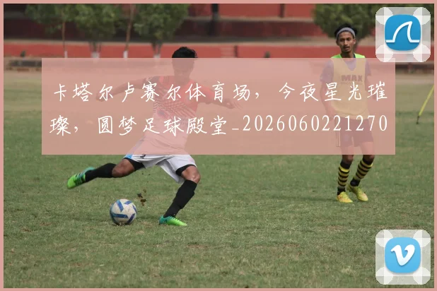 卡塔尔卢赛尔体育场,今夜星光璀璨,圆梦足球殿堂_20260602212706_20260704174608