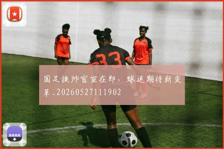 国足换帅官宣在即，球迷期待新变革_20260527111902