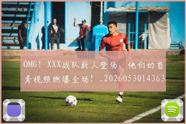 OMG！XXX战队新人登场，他们的首秀视频燃爆全场！_20260530143637_20260702170214