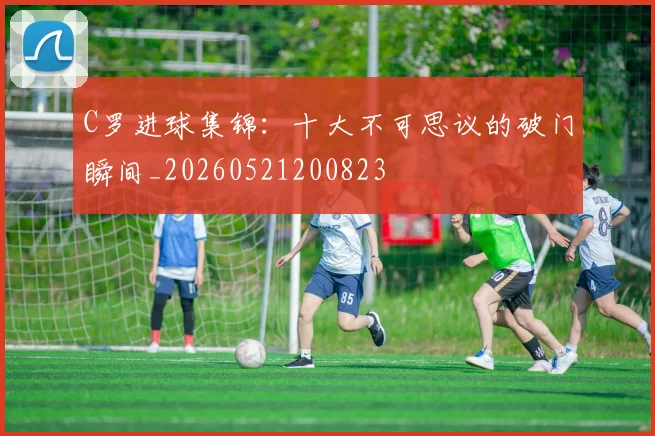 C罗进球集锦：十大不可思议的破门瞬间_20260521200823