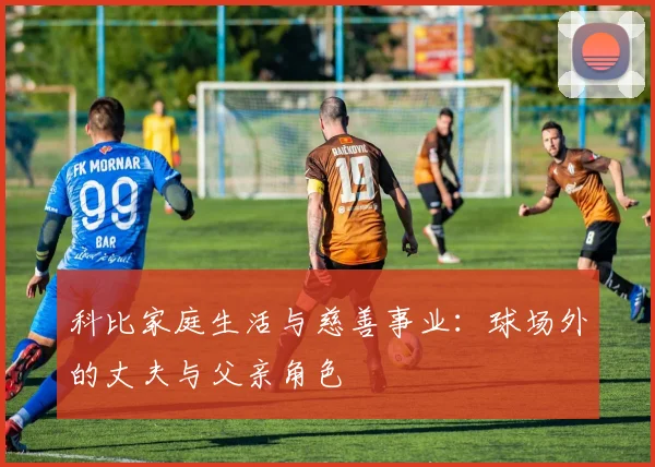 科比家庭生活与慈善事业：球场外的丈夫与父亲角色