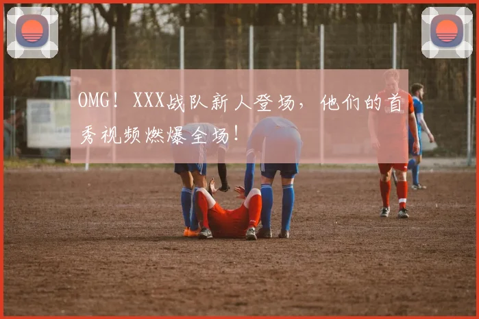 OMG!XXX战队新人登场,他们的首秀视频燃爆全场!