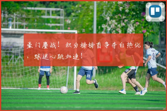 豪门鏖战！积分榜榜首争夺白热化，球迷心跳加速！