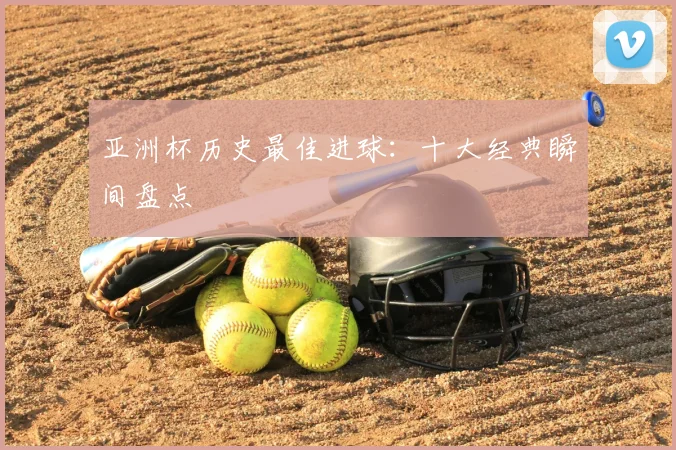 亚洲杯历史最佳进球：十大经典瞬间盘点