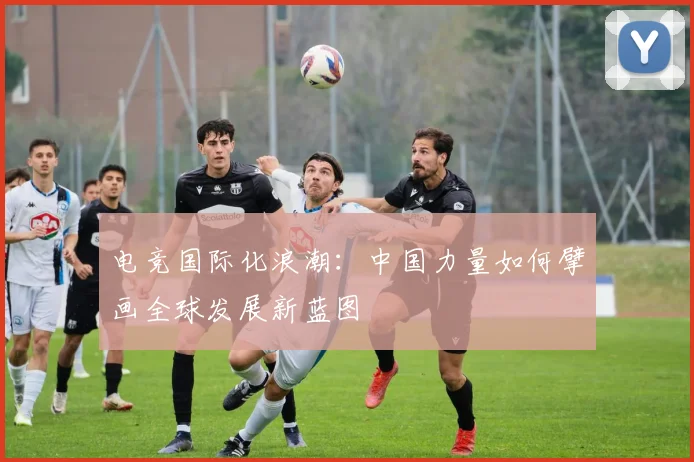 电竞国际化浪潮：中国力量如何擘画全球发展新蓝图
