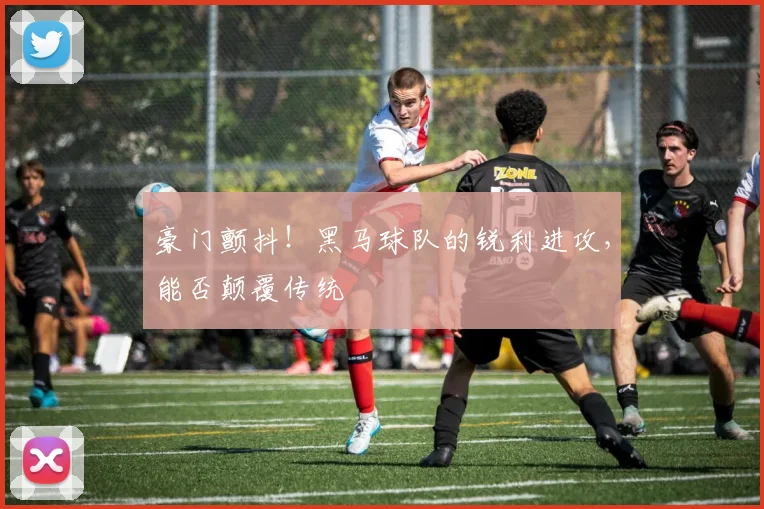 豪门颤抖！黑马球队的锐利进攻，能否颠覆传统