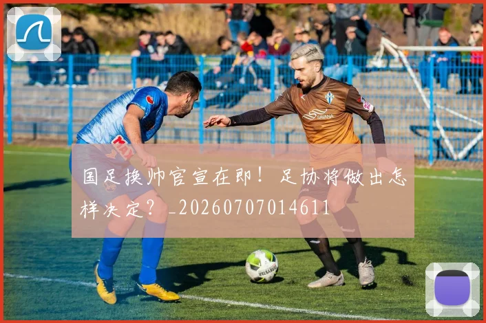 国足换帅官宣在即！足协将做出怎样决定？_20260707014611
