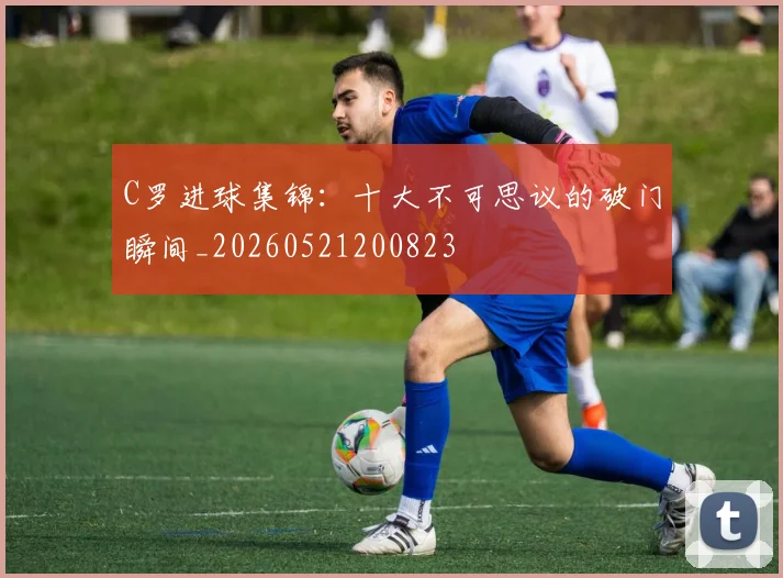 C罗进球集锦:十大不可思议的破门瞬间_20260521200823