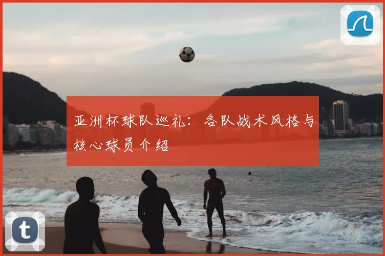 亚洲杯球队巡礼:各队战术风格与核心球员介绍
